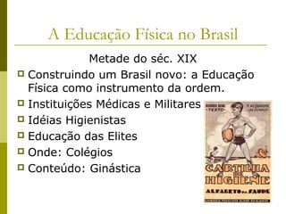 A Educação Física no Brasil
Metade do séc. XIX
 Construindo um Brasil novo: a Educação
Física como instrumento da ordem.
 Instituições Médicas e Militares
 Idéias Higienistas
 Educação das Elites
 Onde: Colégios
 Conteúdo: Ginástica

 
