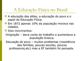 A Educação Física no Brasil
A educação das elites, a educação do povo e o
papel da Educação Física.
 Em 1872 apenas 10% da população morava nas
cidades.
 Dois movimentos:
Imigração – dava conta do trabalho e aumentava a
população branca.
Educação do povo – muitos problemas (resistência
das famílias, poucas escolas, poucos
professores,etc) mas a EF também foi pensada.


 