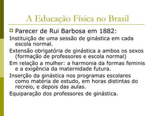 A Educação Física no Brasil


Parecer de Rui Barbosa em 1882:

Instituição de uma sessão de ginástica em cada
escola normal.
Extensão obrigatória de ginástica a ambos os sexos
(formação de professores e escola normal)
Em relação a mulher: a harmonia da formas feminis
e a exigência da maternidade futura.
Inserção da ginástica nos programas escolares
como matéria de estudo, em horas distintas do
recreio, e depois das aulas.
Equiparação dos professores de ginástica.

 