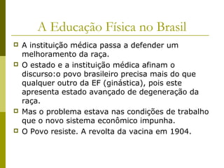A Educação Física no Brasil








A instituição médica passa a defender um
melhoramento da raça.
O estado e a instituição médica afinam o
discurso:o povo brasileiro precisa mais do que
qualquer outro da EF (ginástica), pois este
apresenta estado avançado de degeneração da
raça.
Mas o problema estava nas condições de trabalho
que o novo sistema econômico impunha.
O Povo resiste. A revolta da vacina em 1904.

 