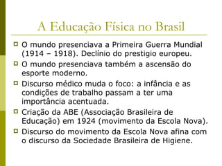 A Educação Física no Brasil










O mundo presenciava a Primeira Guerra Mundial
(1914 – 1918). Declínio do prestigio europeu.
O mundo presenciava também a ascensão do
esporte moderno.
Discurso médico muda o foco: a infância e as
condições de trabalho passam a ter uma
importância acentuada.
Criação da ABE (Associação Brasileira de
Educação) em 1924 (movimento da Escola Nova).
Discurso do movimento da Escola Nova afina com
o discurso da Sociedade Brasileira de Higiene.

 