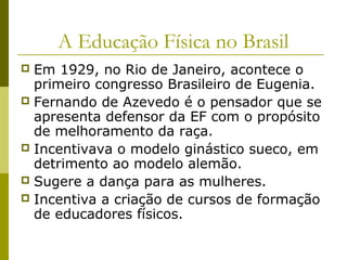 A Educação Física no Brasil
Em 1929, no Rio de Janeiro, acontece o
primeiro congresso Brasileiro de Eugenia.
 Fernando de Azevedo é o pensador que se
apresenta defensor da EF com o propósito
de melhoramento da raça.
 Incentivava o modelo ginástico sueco, em
detrimento ao modelo alemão.
 Sugere a dança para as mulheres.
 Incentiva a criação de cursos de formação
de educadores físicos.


 