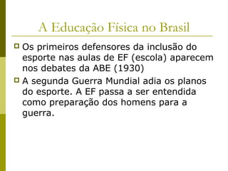 A Educação Física no Brasil
Os primeiros defensores da inclusão do
esporte nas aulas de EF (escola) aparecem
nos debates da ABE (1930)
 A segunda Guerra Mundial adia os planos
do esporte. A EF passa a ser entendida
como preparação dos homens para a
guerra.


 