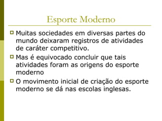 Esporte Moderno
Muitas sociedades em diversas partes do
mundo deixaram registros de atividades
de caráter competitivo.
 Mas é equivocado concluir que tais
atividades foram as origens do esporte
moderno
 O movimento inicial de criação do esporte
moderno se dá nas escolas inglesas.


 