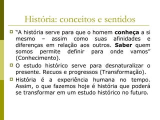 História: conceitos e sentidos






“A história serve para que o homem conheça a si
mesmo – assim como suas afinidades e
diferenças em relação aos outros. Saber quem
somos permite definir para onde vamos”
(Conhecimento).
O estudo histórico serve para desnaturalizar o
presente. Recuos e progressos (Transformação).
História é a experiência humana no tempo.
Assim, o que fazemos hoje é história que poderá
se transformar em um estudo histórico no futuro.

 