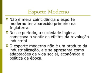 Esporte Moderno
Não é mera coincidência o esporte
moderno ter aparecido primeiro na
Inglaterra.
 Nesse periodo, a sociedade inglesa
começava a sentir os efeitos da revolução
industrial
 O esporte moderno não é um produto da
industrialização, ele se apresenta como
adaptações da vida social, econômica e
política da época.


 