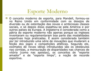 Esporte Moderno


O conceito moderno de esporte, para Mandell, formou-se
no Reino Unido em conformidade com os desejos de
diversão ou de ostentação das novas e ambiciosas classes
sociais, e só depois disso espalhou-se pela América e por
outros países da Europa. A Inglaterra é considerada como a
pátria do esporte moderno não apenas porque os ingleses
inventaram ou regulamentaram boa parte das modalidades
esportivas hoje praticadas. É assim considerada também
por ter introduzido uma série de inovações que mudaram a
feição dos jogos e competições atléticas. Segundo ele,
exemplos de novas idéias introduzidas são os obstáculos
nas corridas, a mensuração de disparidades nas chances de
vitória (como nas apostas), os conceitos de “esporte
amador” e de “esporte limpo”, a noção de recorde
esportivo.

 