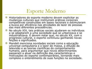 Esporte Moderno






Historiadores do esporte moderno devem explicitar as
mudanças culturais que instituíram práticas corporais
competitivas construídas em bases racionais e estimularam
a busca por eficiência nas atividades de lazer de pessoas
das mais diferentes procedências.
No século XIX, tais práticas sociais ajudaram os indivíduos
a se adaptarem a uma sociedade que se urbanizava e se
industrializava. E devem notar que, no século XX, com o
progresso cultural, o esporte continuou ganhando novas
feições e significados.
Mandell menciona novidades sociais como a educação
universal compulsória e o lazer de massa, a difusão da
televisão e as teorias científicas do comportamento
humano, para argumentar que novos determinantes
passaram a atuar na definição das características e
motivações do esporte contemporâneo, tornando mais
complexo o entendimento de suas funções na sociedade.

 