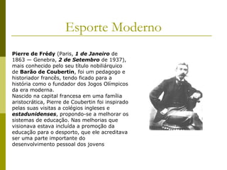 Esporte Moderno
Pierre de Frédy (Paris, 1 de Janeiro de
1863 — Genebra, 2 de Setembro de 1937),
mais conhecido pelo seu título nobiliárquico
de Barão de Coubertin, foi um pedagogo e
historiador francês, tendo ficado para a
história como o fundador dos Jogos Olímpicos
da era moderna.
Nascido na capital francesa em uma família
aristocrática, Pierre de Coubertin foi inspirado
pelas suas visitas a colégios ingleses e
estadunidenses, propondo-se a melhorar os
sistemas de educação. Nas melhorias que
visionava estava incluída a promoção da
educação para o desporto, que ele acreditava
ser uma parte importante do
desenvolvimento pessoal dos jovens

 