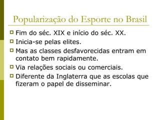 Popularização do Esporte no Brasil
Fim do séc. XIX e início do séc. XX.
 Inicia-se pelas elites.
 Mas as classes desfavorecidas entram em
contato bem rapidamente.
 Via relações sociais ou comerciais.
 Diferente da Inglaterra que as escolas que
fizeram o papel de disseminar.


 