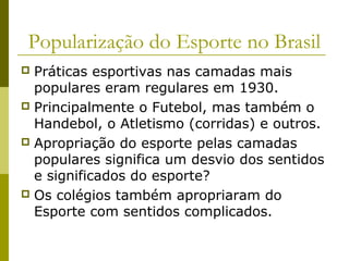 Popularização do Esporte no Brasil
Práticas esportivas nas camadas mais
populares eram regulares em 1930.
 Principalmente o Futebol, mas também o
Handebol, o Atletismo (corridas) e outros.
 Apropriação do esporte pelas camadas
populares significa um desvio dos sentidos
e significados do esporte?
 Os colégios também apropriaram do
Esporte com sentidos complicados.


 