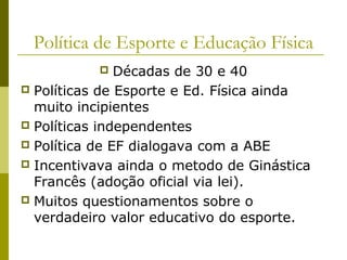 Política de Esporte e Educação Física
Décadas de 30 e 40
 Políticas de Esporte e Ed. Física ainda
muito incipientes
 Políticas independentes
 Política de EF dialogava com a ABE
 Incentivava ainda o metodo de Ginástica
Francês (adoção oficial via lei).
 Muitos questionamentos sobre o
verdadeiro valor educativo do esporte.


 