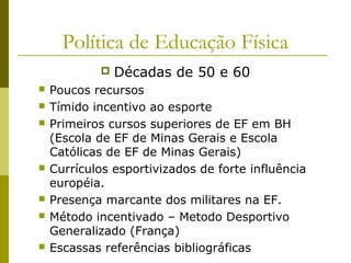 Política de Educação Física












Décadas de 50 e 60

Poucos recursos
Tímido incentivo ao esporte
Primeiros cursos superiores de EF em BH
(Escola de EF de Minas Gerais e Escola
Católicas de EF de Minas Gerais)
Currículos esportivizados de forte influência
européia.
Presença marcante dos militares na EF.
Método incentivado – Metodo Desportivo
Generalizado (França)
Escassas referências bibliográficas

 
