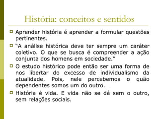 História: conceitos e sentidos








Aprender história é aprender a formular questões
pertinentes.
“A análise histórica deve ter sempre um caráter
coletivo. O que se busca é compreender a ação
conjunta dos homens em sociedade.”
O estudo histórico pode então ser uma forma de
nos libertar do excesso de individualismo da
atualidade. Pois, nele percebemos o quão
dependentes somos um do outro.
História é vida. E vida não se dá sem o outro,
sem relações sociais.

 