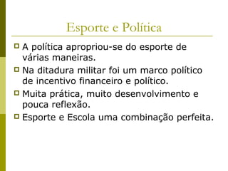 Esporte e Política
A política apropriou-se do esporte de
várias maneiras.
 Na ditadura militar foi um marco político
de incentivo financeiro e político.
 Muita prática, muito desenvolvimento e
pouca reflexão.
 Esporte e Escola uma combinação perfeita.


 