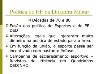 Política de EF na Ditadura Militar
Décadas de 70 e 80
 Fusão das política de Esportes e de EF DED
 Alterações legais que injetaram muito
dinheiro na política de estado para a área.
 Em função da união, o esporte passa ser
incentivado com bastante ênfase.
 Campanha de esclarecimento esportivo –
Revistas de Historia em Quadrinhos
DEDINHO.


 