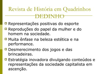 Revista de História em Quadrinhos
DEDINHO
Representações positivas do esporte
 Reproduções do papel da mulher e do
homem na sociedade.
 Muita ênfase na beleza estética e na
performance.
 Desmerecimento dos jogos e das
brincadeiras.
 Estratégia inovadora divulgando conteúdos e
representações da sociedade capitalista em
ascenção.


 