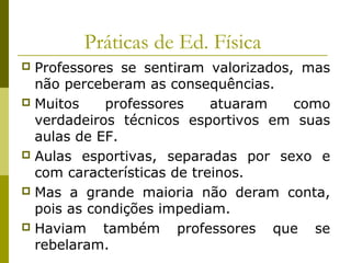 Práticas de Ed. Física
Professores se sentiram valorizados, mas
não perceberam as consequências.
 Muitos
professores
atuaram
como
verdadeiros técnicos esportivos em suas
aulas de EF.
 Aulas esportivas, separadas por sexo e
com características de treinos.
 Mas a grande maioria não deram conta,
pois as condições impediam.
 Haviam
também professores que se
rebelaram.


 