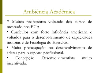 Ambiência Acadêmica
* Muitos professores voltando dos cursos de

mestrado nos EUA.
• Currículos com forte influência americana e
voltados para o desenvolvimento de capacidades
motoras e de Fisiologia do Exercício.
• Muita preocupação no desenvolvimento de
atletas para o esporte profissional.
•
Concepção
Desenvolvimentista
muito
incentivada.

 