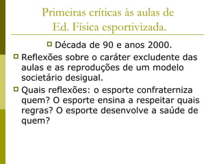 Primeiras críticas às aulas de
Ed. Física esportivizada.
Década de 90 e anos 2000.
 Reflexões sobre o caráter excludente das
aulas e as reproduções de um modelo
societário desigual.
 Quais reflexões: o esporte confraterniza
quem? O esporte ensina a respeitar quais
regras? O esporte desenvolve a saúde de
quem?


 