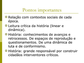 Pontos importantes
Relação com contextos sociais de cada
época.
 Leitura crítica da história (linear e
dinâmica).
 História: conhecimentos de avanços e
retrocessos. De espaços de reprodução e
questionamentos. De uma dinâmica de
luta e de conformismo.
 História: grande responsável por construir
cidadãos interventores críticos.


 