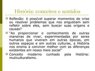 História: conceitos e sentidos






Reflexão: é possível superar momentos de crise
ou resolver problemas que nos angustiam sem
refletir sobre eles, sem buscar suas origens e
causas?
“Ao proporcionar o conhecimento de outras
maneiras de viver, experimentadas por seres
humanos que viveram em outras épocas, em
outros espaços e em outras culturas, a História
nos ensina a conviver melhor com as diferenças
existentes em nosso meio social”
Conceito moderno cunhado pela História:
muticulturalismo.

 