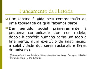 Fundamento da História
Dar sentido à vida pela compreensão de
uma totalidade da qual fazemos parte.
 Dar
sentido social primeiramente à
pequena comunidade que nos rodeia,
depois à espécie humana como um todo e
finalmente, num exercício de imaginação,
à coletividade dos seres racionais e livres
do universo.


(Expressões e conhecimentos retirados do livro: Por que estudar
História? Caio Cesar Boschi)

 