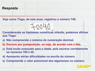 Veja como Tiago, de seis anos, registrou o número 740:
Considerando as hipóteses numéricas infantis, podemos afirmar
que Tiago:
a) Não compreende o sistema de numeração decimal.
b) Escreve por justaposição, ou seja, de acordo com a fala.
c) Está muito avançado para a idade, pois escreve corretamente
os números 700 e 40.
d) Apresenta sérias dificuldades na escrita do número.
e) Compreende o valor posicional dos algarismos no número.
Resposta
 
