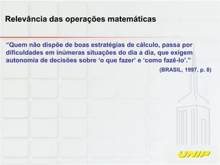 “Quem não dispõe de boas estratégias de cálculo, passa por
dificuldades em inúmeras situações do dia a dia, que exigem
autonomia de decisões sobre ‘o que fazer’ e ‘como fazê-lo’.”
(BRASIL, 1997, p. 8)
Relevância das operações matemáticas
 