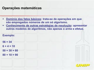  Domínio dos fatos básicos: trata-se de operações em que
são empregados números de um só algarismo.
 Conhecimento de outras estratégias de resolução: apresentar
outros modelos de algoritmos, não apenas o arme e efetue.
Exemplo:
56 + 34
6 + 4 = 10
50 + 30 = 80
80 + 10 = 90
Operações matemáticas
 
