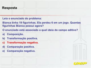 Leia o enunciado do problema:
Bianca tinha 19 figurinhas. Ela perdeu 6 em um jogo. Quantas
figurinhas Bianca possui agora?
O enunciado está associado a qual ideia do campo aditivo?
a) Composição.
b) Transformação positiva.
c) Transformação negativa.
d) Comparação positiva.
e) Comparação negativa.
Resposta
 