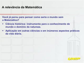 Você já parou para pensar como seria o mundo sem
a Matemática?
 Ciência histórica: instrumento para o conhecimento de
mundo e domínio da natureza.
 Aplicação em outras ciências e em inúmeros aspectos práticos
da vida diária.
A relevância da Matemática
 