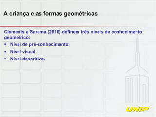 Clements e Sarama (2010) definem três níveis de conhecimento
geométrico:
 Nível de pré-conhecimento.
 Nível visual.
 Nível descritivo.
A criança e as formas geométricas
 