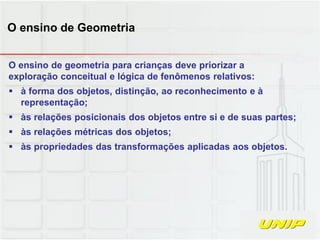 O ensino de geometria para crianças deve priorizar a
exploração conceitual e lógica de fenômenos relativos:
 à forma dos objetos, distinção, ao reconhecimento e à
representação;
 às relações posicionais dos objetos entre si e de suas partes;
 às relações métricas dos objetos;
 às propriedades das transformações aplicadas aos objetos.
O ensino de Geometria
 