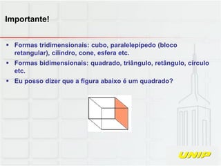  Formas tridimensionais: cubo, paralelepípedo (bloco
retangular), cilindro, cone, esfera etc.
 Formas bidimensionais: quadrado, triângulo, retângulo, círculo
etc.
 Eu posso dizer que a figura abaixo é um quadrado?
Importante!
 