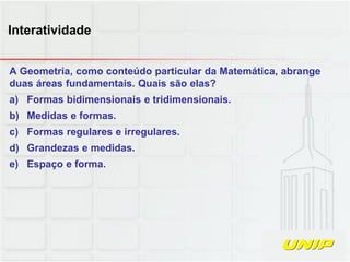 A Geometria, como conteúdo particular da Matemática, abrange
duas áreas fundamentais. Quais são elas?
a) Formas bidimensionais e tridimensionais.
b) Medidas e formas.
c) Formas regulares e irregulares.
d) Grandezas e medidas.
e) Espaço e forma.
Interatividade
 