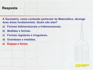 A Geometria, como conteúdo particular da Matemática, abrange
duas áreas fundamentais. Quais são elas?
a) Formas bidimensionais e tridimensionais.
b) Medidas e formas.
c) Formas regulares e irregulares.
d) Grandezas e medidas.
e) Espaço e forma.
Resposta
 