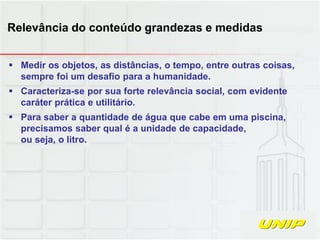  Medir os objetos, as distâncias, o tempo, entre outras coisas,
sempre foi um desafio para a humanidade.
 Caracteriza-se por sua forte relevância social, com evidente
caráter prática e utilitário.
 Para saber a quantidade de água que cabe em uma piscina,
precisamos saber qual é a unidade de capacidade,
ou seja, o litro.
Relevância do conteúdo grandezas e medidas
 