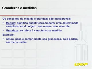 Os conceitos de medida e grandeza são inseparáveis:
 Medida: significa quantificar/comparar uma determinada
característica do objeto: sua massa, seu valor etc.
 Grandeza: se refere à característica medida.
Exemplo:
 Altura, peso e comprimento são grandezas, pois podem
ser mensuradas.
Grandezas e medidas
 