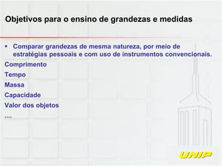  Comparar grandezas de mesma natureza, por meio de
estratégias pessoais e com uso de instrumentos convencionais.
Comprimento
Tempo
Massa
Capacidade
Valor dos objetos
....
Objetivos para o ensino de grandezas e medidas
 