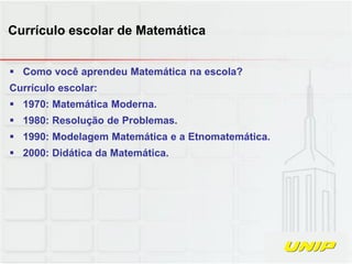  Como você aprendeu Matemática na escola?
Currículo escolar:
 1970: Matemática Moderna.
 1980: Resolução de Problemas.
 1990: Modelagem Matemática e a Etnomatemática.
 2000: Didática da Matemática.
Currículo escolar de Matemática
 
