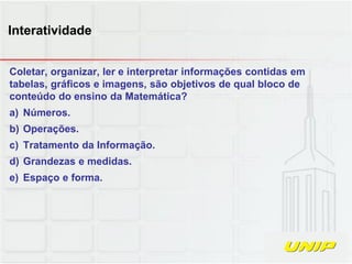 Coletar, organizar, ler e interpretar informações contidas em
tabelas, gráficos e imagens, são objetivos de qual bloco de
conteúdo do ensino da Matemática?
a) Números.
b) Operações.
c) Tratamento da Informação.
d) Grandezas e medidas.
e) Espaço e forma.
Interatividade
 