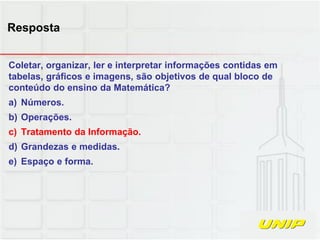 Coletar, organizar, ler e interpretar informações contidas em
tabelas, gráficos e imagens, são objetivos de qual bloco de
conteúdo do ensino da Matemática?
a) Números.
b) Operações.
c) Tratamento da Informação.
d) Grandezas e medidas.
e) Espaço e forma.
Resposta
 