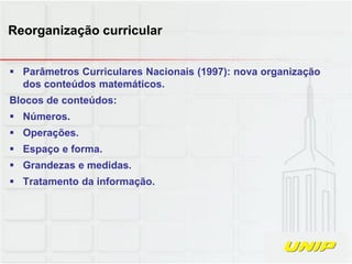  Parâmetros Curriculares Nacionais (1997): nova organização
dos conteúdos matemáticos.
Blocos de conteúdos:
 Números.
 Operações.
 Espaço e forma.
 Grandezas e medidas.
 Tratamento da informação.
Reorganização curricular
 