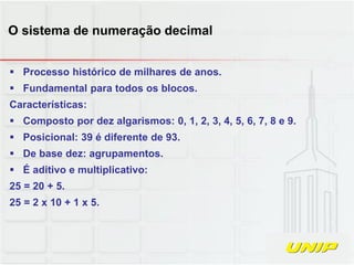  Processo histórico de milhares de anos.
 Fundamental para todos os blocos.
Características:
 Composto por dez algarismos: 0, 1, 2, 3, 4, 5, 6, 7, 8 e 9.
 Posicional: 39 é diferente de 93.
 De base dez: agrupamentos.
 É aditivo e multiplicativo:
25 = 20 + 5.
25 = 2 x 10 + 1 x 5.
O sistema de numeração decimal
 