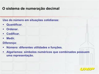 Uso do número em situações cotidianas:
 Quantificar.
 Ordenar.
 Codificar.
 Medir.
Diferença:
 Número: diferentes utilidades e funções.
 Algarismos: símbolos numéricos que combinados possuem
uma representação.
O sistema de numeração decimal
 