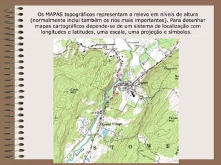 Os MAPAS topográficos representam o relevo em níveis de altura
(normalmente inclui também os rios mais importantes). Para desenhar
  mapas cartográficos depende-se de um sistema de localização com
    longitudes e latitudes, uma escala, uma projeção e símbolos.
 