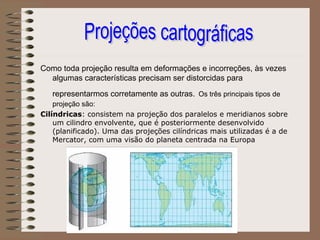 Como toda projeção resulta em deformações e incorreções, às vezes
  algumas características precisam ser distorcidas para
   representarmos corretamente as outras. Os três principais tipos de
    projeção são:
Cilíndricas: consistem na projeção dos paralelos e meridianos sobre
    um cilindro envolvente, que é posteriormente desenvolvido
    (planificado). Uma das projeções cilíndricas mais utilizadas é a de
    Mercator, com uma visão do planeta centrada na Europa
 