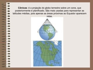 Cônicas: é a projeção do globo terrestre sobre um cone, que
   posteriormente é planificado. São mais usadas para representar as
latitudes médias, pois apenas as áreas próximas ao Equador aparecem
                                  retas.
 