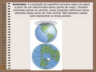 Azimutais: é a projeção da superfície terrestre sobre um plano
 a partir de um determinado ponto (ponto de vista). Também
chamadas planas ou zenitais, essas projeções deformam áreas
 distantes desse ponto de vista central. São bastante usadas
              para representar as áreas polares.
 